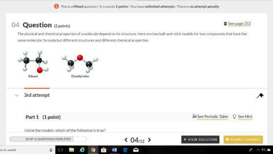 This is a Mixed question/It is worth 2 points/You have unlimited attempts/There is no attempt penalty 04 Question (2 points) Q See page 252 The physical and chemical properties of a molecule depend on its structure. Here are two ball-and-stick models for two compounds that have the same molecular formula but different structures and different chemical properties. Ethanol Dimethyl ether 3rd attempt Part 1 (1point) See Periodic Table See Hint Using the models. which of the following is true? 0 OF 12 QUESTIONS COMPLETED 〈 04,12 〉 + VIEW SOLUTION SUBMIT ANSWER re to seardh
