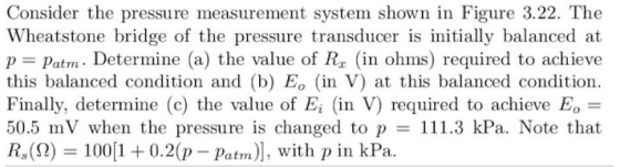 Consider the pressure measurement system shown in Figure 3.22. The Wheatstone bridge of the pressure transducer is intially balanced at p Patm. Determine (a) the value of R (in ohms) required to achieve this balanced condition and (b) E。 (in V) at this balanced condition. Finally, determine (c) the value of Ei (in V) required to achieve EO- 50.5 mV when the pressure is changed to p = 111.3 kPa. Note that Rs(Ω) 1001 + 0.2(p-patrn), with p in kPa.