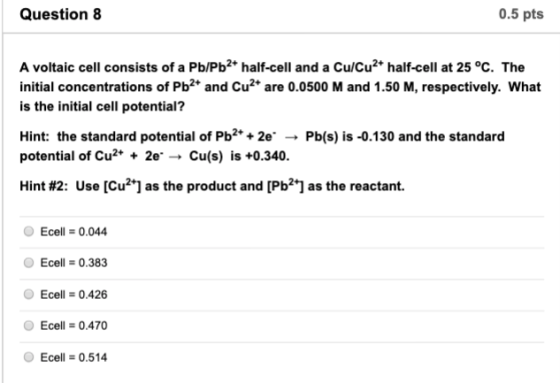 Question 8 0.5 pts A voltaic cell consists of a Pb/Pb2 half-cell and a Cu/Cu2* half-cell at 25 °c. The initial concentrations