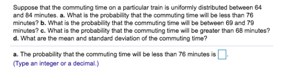 particular train is uniformly distributed between 64 Suppose that the commuting time on a and 84 minutes. a. What is the prob