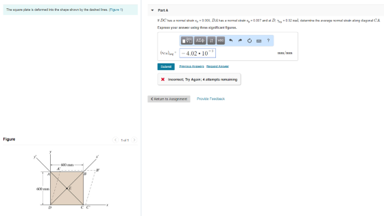 The square plate is deformed into the shape shown by the dashed lines. (Figure 1) Part A lf DC has a normal strain E,-0.006, DA has a nommal strain E,-0.007 and at L, 거 y = 0 02 rad, determine the average normal strain along diagonal CA Express your answer using three significant figures (CA)vE-4.02 10 Sutrnit s RecestAnswer Incorrect; Try Again: 4 attempts remaining < Return to Assignment Provide Feedback Figure 1 of 1 600 mm 600 mm