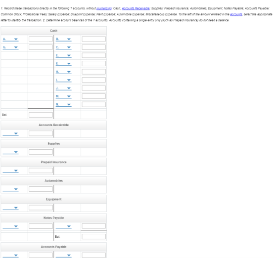 1. Record these transactions directly in the following T accounts, without journalizing: Cash; Accounts Receivable Supplies; Prepaid Insurance, Automobiles, Equipment, Notes Payable; Accounts Payable; Common Stock, Professional Fees, Salary Expense; Blueprint Expense; Rent Expense, Automobile Expense; Miscellaneous Expense. To the left of the amount entered in the accounts, select the appropriate etter to identify the transaction. 2. Determine account balances of the T accounts. Accounts containing a single entry only (such as Prepaid Insurance) do not need a balance Cash A. B. C. E. J. Bal Accounts Receivable Supplies Prepaid Insurance Automobiles Equipment Notes Payable Bal. Accounts Payable