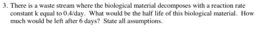 3. There is a waste stream where the biological material decomposes with a reaction rate constant k equal to 0.4/day. What would be the half life of this biological material. How much would be left after 6 days? State all assumptions.