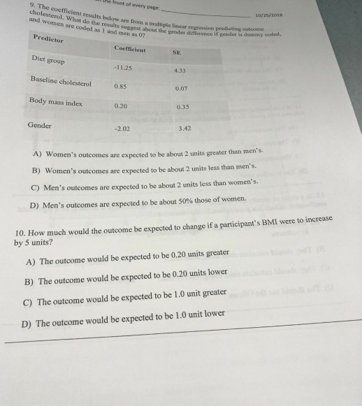 he front of every page cholesterol. Went results below are froen a muliple lisear regression prodicting at do the results suggest about the gender difference if gender is 10/25/20ha and women are coded as 1 and men as 0? Predictor Coefficient SE Diet group Baseline cholesterol 0.8s Body mass index 11.25 4.33 0.07 0.20 0.35 Gender -2.02 3.42 A) Womens outcomes are expected to be about 2 units greater than mens s outcomes are expected to be about 2 units less than mens. C) Mens outcomes are expected to be about 2 units less than womens. D) Mens outcomes are expected to be about 50% those of women. 10. How much would the outcome be expected to change if a participants BMI were to increase by 5 units? A) The outcome would be expected to be 0.20 units greater B) The outcome would be expected to be 0.20 units lower C) The outcome would be expected to be 1.0 unit greater D) The outcome would be expected to be 1.0 unit lower