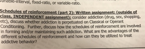 rlablé-interval, fixed-ratio, or variable-ratio. chedules of reinforcement (part 2): Written assignment: (outside of class, INDEPENDENT assignment): consider addiction (drug, sex, shopping, etc), discuss whether addiction is perpetuated on Classical or Operant Conditioning. Further, discuss how the schedules of reinforcement are involved in forming and/or maintaining such addiction. What are the advantages of the different schedules of reinforcement and how can they be utilized to treat addictive behavior?