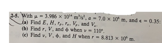 2-5. With u = 3.986 X 1014 mº/s?, a = 7.0 x 100 m, and € = 0.35: (a) Find E, H, Ip, la, Vp, and Va. (b) Find r, V, and d when