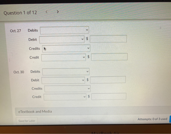 Question 1 of 12 > Oct. 27 Debits v Debit $ Credits < Credit $ Oct. 30 Debits > Debit $ Credits > Credit $ e Textbook and Med