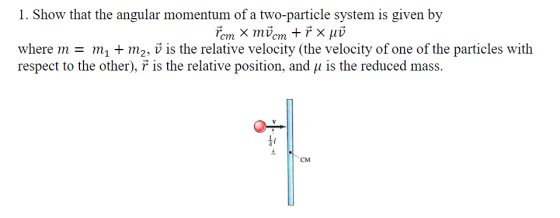 I. Show that the angular momentum of a two-particle system is given by where m- mi + m2. v is the relative velocity (the velocity of one of the particles with respect to the other), is the relative position, and μ is the reduced mass. Q7- CM