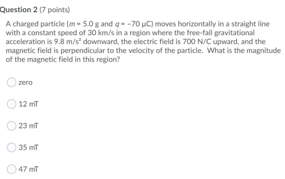 Question 2 (7 points) A charged particle (m = 5.0 g and q = -70 uC) moves horizontally in a straight line with a constant spe
