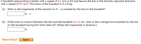 A bsebal approaching a batter with a speed of 31 m/s is hit and leaves the bat in the directly opposite direction with a speed of 50 m/s. The mass of the baseball is 0.15 kg. What is the ma gnitude of the impulse (in N s) exerted by the bat onthebaseball? N-S (b) If the time of contact between the bat and the baseball is 2.6 ms, what is the average force exerted by the bat on the baseball during this time interval? (Enter the magnitude in newtons.) Need Help? Read It