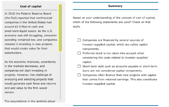 Cost of capital Summary In 2010 the Federal Reserve Board (the Fed) reported that nonfinancial companies in the United States had around $2 trillion in cash and short-term liquid assets. As the U.S economy was still struggling, consumer spending remained low, and companies resisted in investing in new projects that would create value for their stakeholders Based on your understanding of the concept of cost of capital, which of the following statements are valid? Check all that apply. As the economy improves, uncertainty in the markets decreases, and companies will start investing in projects. However, the challenge of analyzing and selecting projects that would generate cash flows and returns and add value to the firm would emain Companies are financed by several sources of investor-supplied capital, which are called capital components Preferred stock is not taken into account when considering the costs related to investor-supplied capital Short-term debt such as accounts payable or short-term loans are not considered capital components Companies often finance their new projects with capital that comes from retained earnings. This also constitutes investor-supplied capital The assumptions in the analvsis about