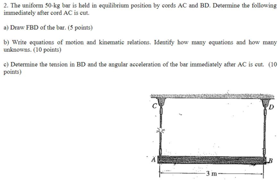 2. The uniform 50-kg bar is held in equilibrium position by cords AC and BD. Determine the following immediately after cord A