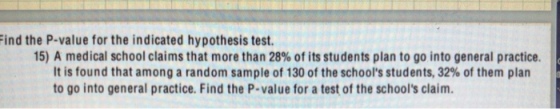 Find the P-value for the indicated hypothesis test 15) A medical school claims that more than 28% of its students plan to go into general practice It is found that among a random sample of 130 of the schools students, 32% of them plan to go into general practice. Find the P-value for a test of the schools claim.