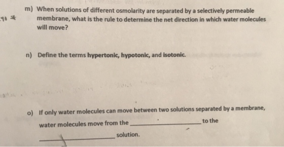 m) When solutions of different osmolarity are separated by a selectively permeable 10 membrane, what is the rule to determine the net direction in which water molecules will move? n) Define the terms hypertonic, hypotonic, and isotonic. o) If only water molecules can move between two solutions separated by a membrane, to the water molecules move from the solution.