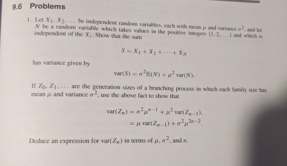 9.6 Problems I. Let X1 , X2. . . . be independent random variables, each with mean μ and variance σ2, and let N be a random variable which takes values in the positive integers (1,2, ..) and which is independent of the Xi. Show that the summ has variance given by If Zo. Z mean 11 and variance ơ2, use the above fact to show that 1. . .. are the generatio n sizes of a branching process in which each family size has var(Zn) σ 2/1n -1 + 112 var(Zn-1), Deduce an expression for var(Zn) in terms of μ, σ 2, and n.