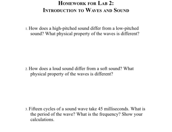 HoMEwORK FOR LAB 2: INTRODUCTION TO WAves AND SOUND 1. How does a high-pitched sound differ from a low-pitched sound? What physical property of the waves is different? 2. How does a loud sound differ from a soft sound? What physical property of the waves is different? 3. Fifteen cycles of a sound wave take 45 milliseconds. What is the period of the wave? What is the frequency? Show your calculations.