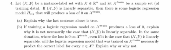 4·Let (X.J) be a instance-label set with χ e Rn and let χ1ram be a sample set (of training data). I (is linearly separable, then there is some logistic regression model Hsig that will produce a loss of 0 on xtrain (a) Explain why the last sentence above is true. (b) If training a logistic regression model on χtran produces a loss of 0, explain why it is not necessarily the case that (x,is linearly separable. In the same situation, where the loss is 0 on trai, even if it is the case that (x, is linearly separable, will the logistic regression model that was trained on xrain necessarily predict the correct label for every z E X? Explain why or why not.