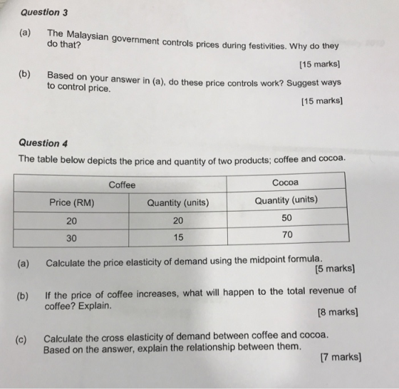 Question3 (a) The Malaysian government controls prices during festivities. Why do they do that? [15 marks] (b) Based on your answer in (a), do these price controls work? Suggest ways [15 marks] to control price. Question 4 The table below depicts the price and quantity of two products; coffee and cocoa. Cocoa Quantity (units) 50 70 Coffee Price (RM) 20 30 Quantity (units) 20 15 (a) Calculate the price elasticity of demand using the midpoint formula. [5 marks] If the price of coffee increases, what will happen to the total revenue of 8 marks] (b) coffee? Explain. Calculate the cross elasticity of demand between coffee and cocoa. Based on the answer, explain the relationship between them. (c) 7 marks