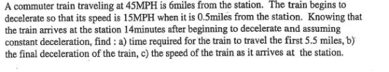 begins A commuter train traveling at 45MPH is ómiles from the station. The train to decelerate so that its speed is 15MPH when it is 0.5miles from the station. Knowing that the train arrives at the station 14minutes after beginning to decelerate and assuming constant deceleration, find : a) time required for the train to travel the first 5.5 miles, b) the final deceleration of the train, c) the speed of the train as it arrives at the station.