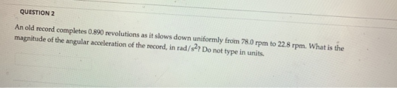 QUESTION 2 An old record completes 0.890 revolutions as it slows down uniformly from 78.0 rpm to 22.8 rpm. What is the magnit