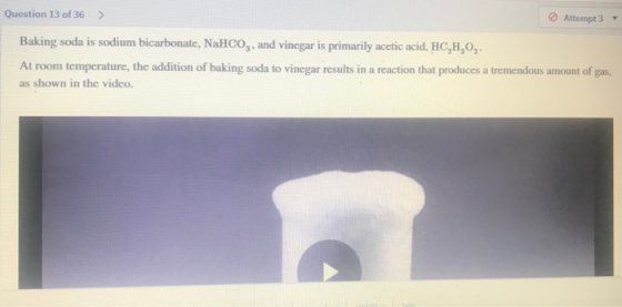 Question 13 of 36 > Attempt 3 Baking soda is sodium bicarbonate, NaHCO3, and vinegar is primarily acetic acid, HC,H,O2- At ro
