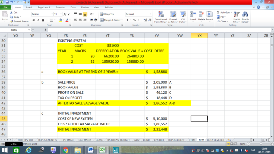 Home nert Page Layout Formulas Data Review View dd-Ins Cut E AutoSum ー E ゴWrap Text ta copy ▼ в 1 프 . Ej-., Δ. : rーー 逻锂函Merge & Center. $, % , 弼,8 Conditional Format eCell Insert Delete Format Sort &Find & Format Painter Formatting as Table Styles2 Clear Clipboard Alignment Number Cells Edting YO ZB YS EXISTING SYSTEM YP YR YT YU YV YZ 30 31 32 COST MACRS 331000 DEPRECIATION BOOK VALUE COST -DEPRE 20 66200.00 264800.00 32 105920.00 158880.00 34 35 36 37 38 39 40 41 42 43 BOOK VALUE AT THE END OF 2 YEARS $ 1,58,880 $ 2,05,000 A $ 1,58,880 B SALE PRICE BOOK VALUE PROFIT ON SALE TAX ON PROFIT AFTER TAX SALE SALVAGE VALUE 46,120 C $ 18,448D $ 1,86,552 A-D 45 46 47 48 11 r INITIAL INVESTMENT COST OF NEW SYSTEM LESS: AFTER TAX SALVAGE VALUE INITIAL INVESTMENT S 5,10,000 $ 1,86,552 3,23,448 MIRR NPV İRR , REPLACEMENT S HPR GMAM LEAC MACRS RATIOCASHBUDGET wacc BONDEPS EBITREPLACEMENT STats NPV BETA LEVERED rences: DX15 福 130% 07-01-2019