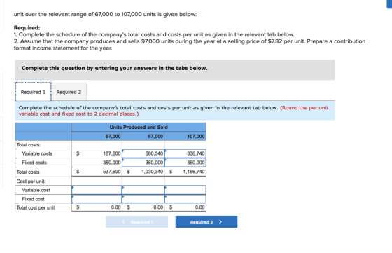 unit over the relevant range of 67,000 to 107,000 units is given below: Required 1. Complete the schedule of the companys total costs and costs per unit as given in the relevant tab below 2. Assume that the company produces and sells 97,000 units during the year at a selling price of $7.82 per unit. Prepare a contribution format income statement for the year Complete this question by entering your answers in the tabs below Required 1Required 2 Complete the schedule of the companys total costs and costs per unit as given in the relevant tab below. (Round the per unit variable cost and fixed cost to 2 decimal places.) Units Produced and Sold 67,000 87,000 107,000 Total costs Variable costs 680,340 350,000 537,600 1,030,340$1,186,740 187,600 836,740 Fixed costs 350,000 350,000 Total costs Cost per unit: Variable cost Fixed cost Total cost per unit 0.00 S 0.00 $ 0.00 Required Required 2