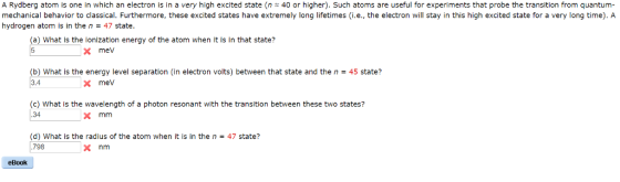A Rydberg atom is one in which an electron is in a very high excited state (n 40 or higher). Such atoms are useful for experiments that probe the transition from quantum- mechanical behavior to classical. Furthermore, these excited states have extremely long lifetimes (i.e., the electron will stay in this high excited state for a very long time). A hydrogen atom is in the n47 state. (a) What Is the lonization energy of the atom when it is in that state? 5 xmev (b) What is the energy level separation (in electron volts) between that state and the n 45 state? 3.4 X mev (c) What is the wavelength of a photon resonant with the transition between these two states? .34 X mm (d) What is the radius of the atom when it is in the n 798 47 state? x nm eBook