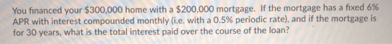 You financed your $300,000 home with a $200,000 mortgage. If the mortgage has a fixed 6% APR with interest compounded monthly (ie, with a 0.5% periodic rate), and if the mortgage is for 30 years, what is the total interest paid over the course of the loan?