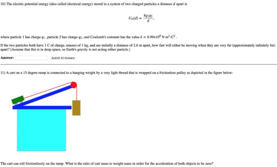 10) The electric potential energy (also called electrical energy) stored in a system of two charged particles a distance d apart is kg1g2 where particle 1 has charge q, particle 2 has charge g2, and Coulombs constant has the value k 8.99x10 N m2/c2 If the two particles both have 1 C of charge, masses of 1 kg, and are initially a distance of 2.6 m apart, how fast will either be moving when they are very far (approximately infinitely far) apart? (Assume that this is in deep space, so Earths gravity is not acting either particle.) Answer: Submit All Answers 11) A cart on a 15 degree ramp is connected to a hanging weight by a very light thread that is wrapped on a frictionless pulley as depicted in the figure below The cart can roll frictionlessly on the ramp. What is the ratio of cart mass to weight mass in order for the acceleration of both objects to be zero?
