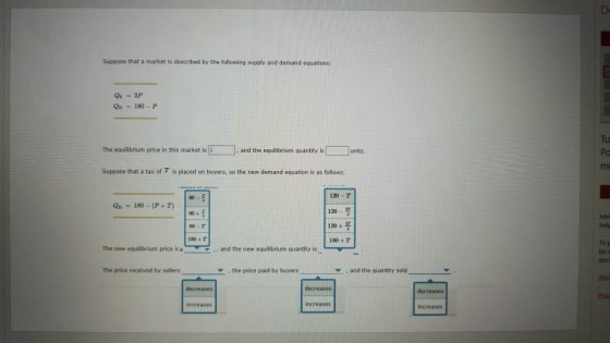 Suppose that a market is described by the following supply and demand equations: Qs -2P OD 180-P Tu Po mo □ , and the equilibrium quantity is D The equilibrium price in this market is S units Suppose that a tax of T is placed on buyers, so the new demand equation is as follows: 120 T 120_ 프 1204 프 180 T Op - 180 - (P+T) 60 + 00-T 180 4 T Inte hel To p be a doc The new equilibrium price isis and the new equilibrium quantity is The price received by sellers , the price paid by buyers ▼ , and the quantity sold decreases decreases increases increases