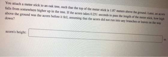 You attach a meter stick to an oak tree, such that the top of the meter stick is 1.87 meters above the ground. Later, an acorn falls from somewhere higher up in the tree. If the acorn takes 0.251 seconds to pass the length of the meter stick, how high above the down? ground was the acorn before it fell, assuming that the acorn did not run into any branches or leaves on the acorns height: