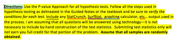 Directions: Use the P-value Approach for all hypothesis tests. Follow all the steps used in hypothesis testing as delineated in the Guided Notes or the textbook and be sure to verify the conditions for each test. Include any StatCrunch, Surfstat, graphing calculator, etc... output used in the process. I am assuming that all questions will be answered using technology-it is not necessary to include by-hand construction of the test statistics. Submitting test statistics only will not earn you full credit for that portion of the problem. Assume that all samples are randomly obtainec statCrunch, Surfstat, graphing aechnology-it is not