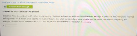 Click here to read the eBook: Statement of Stockholders Equity Problem Walk-Through STATEMENT OF STOCKHOLDERS EQUITY Electronics World tnc. paid out $18.7 million in total common dividends and reported $372.6 million of retained earnings at year-end. The prior years retained earnings were $305.5 million What was the net income? Assume that all dividends declared were actually paid. Write out your answer completely. For example, 25 million should be entered as 25,000,000. Round your answer to the nearest dollar, if necessary.