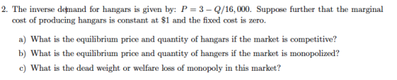 2. The inverse demand for hangars is given by: P-3-Q/16,000. Suppose further that the marginal cost of producing hangars is constant at $1 and the fixed cost is zero. a) What is the equilibrium price and quantity of hangars if the market is competitive? b) What is the equilibrium price and quantity of hangers if the market is monopolized? c) What is the dead weight or welfare loss of monopoly in this market?