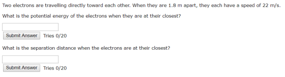 Two electrons are travelling directly toward each other. When they are 1.8 m apart, they each have a speed of 22 m/s. What is