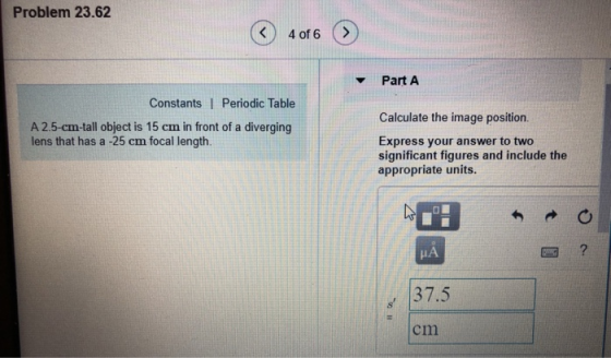 Problem 23.62 K 4 of 6 > v Part A Constants I Periodic Table Calculate the image position. A 2.5-cm-tall object is 15 cm in front of a diverging lens that has a -25 cm focal length. Express your answer to two significant figures and include the appropriate units. 37.5 cm