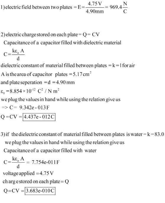 4.75V969.4 l)electric field between two plates-E- 4.90mm 2)electric charge stored on each plate Q- CV Capacitance of a capacitor filled with dielectric material ke, A dielectric constant of material filled between plates = k-1 for air A isthearea of capacitor plates 5.17m2 and plate seperation -d 4.90mm є,-8.854 10-12 C / Nm, we plug the values in hand while using the relation give us -C- 9.342e-013F О-CV-14.437e-012C 3)if the dielectric constant of material filled between plates is water k-83.0 we plug the values in hand while using the relation give us Capacitance of a capacitor filled with water C-kA voltage applied -4.75 V ch argestored on each plate Q Q-CV 3.683e-0100C