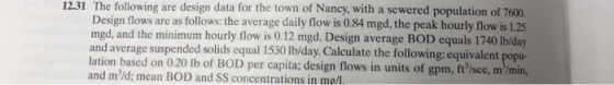 12.31 The following are design data for the town of Nancy, with a sewered population of 7600. Design flows are as follows: the average daily flow is 0.84 mgd, the peak hourly flow is 1.25 740 Ib/day and average suspended solids equal 1530 lb/day. Calculate the following: equivalent popu- based on 0.20 lb of BOD per capita; design flows in units of gpm, ft /sec, m/min, med aord the maininded oudi l om equls awlet sohay mgd, and and md; mean BOD and SS concentrations in me/l