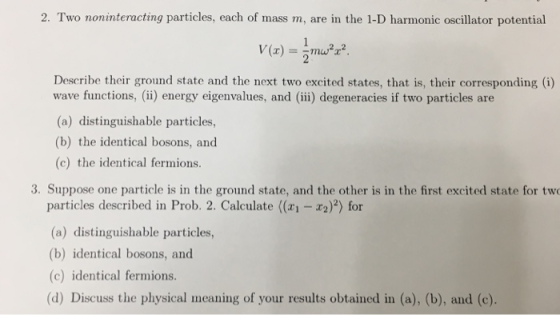 2. Two noninteracting particles, each of mass m, are in the 1-D harmonic oscillator potential Describe their ground state and the next two excited states, that is, their corresponding (i) wave functions, (i) energy eigenvalues, and (ii) degeneracies if two particles are (a) distinguishable particles, (b) the identical bosons, and (c) the identical fermions. 3. Suppose one particle is in the ground state, and the other is in the first excited state for tw particles described in Prob. 2. Calculate (x1 -2)2) for (a) distinguishable particles, (b) identical bosons, and (c) identical fermions. (d) Discuss the physical meaning of your results obtained in (a), (b), and (c).