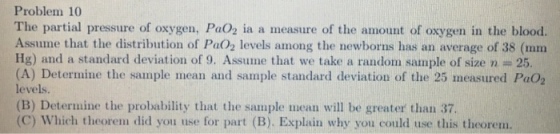 Problem 10 The partial pressure of oxygen, PaO2 ia a measure of the amount of oxygen in the blood. Assume that the distribution of Pa02 levels among the newborns has an average of 38 (mm Ig) and a standard deviation of 9. Assume that we take a random sample of size n 25 (A) Determine the sample mean and sample standard deviation of the 25 measured Pao2 levels. (B) Determine the probability that the sample mean will be greater than 37 (C) Which theorem did you use for part (B). Explain why you could use this theorem.