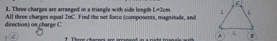 1. Three charges are arranged in a triangle with side length L-2cm All three charges equal 2nC. Find the net force (components, magnitude, and direction) on charge C 2. Three charges are arrangedin a riht trianole with