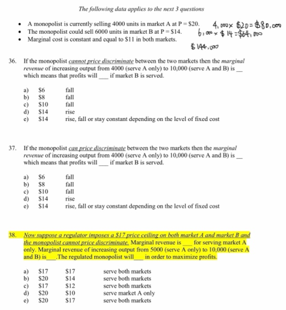The following data applies to the next 3 questions . A monopolist is currently selling 4000 units in market A at P The monopolist could sell 6000 units in market B at P = $14 $20 . 6,0, 4:24, ooo 62D 68o.o .Marginal cost is constant and equal to S11 in both markets. 36. If the monopolist cannot price discriminate between the two markets then the marginal revenue of increasing output from 4000 (serve A only) to 10,000 (serve A and B) is which means that profitsif market B is served. a) $6 b) $8 c) $10 d) $14 c S14 rise, fall or stay constant depending on the level of fixed cost fall fall fall rise 37. If the monopolist can price discriminate between the two markets then the marginal revenue of increasing output from 4000 (serve A only) to 10,000 (serve A and B) is which means that profits willif market B is served a) $6 b) $8 c) $10 fall d) $14 e S14 rise, fall or stay constant depending on the level of fixed cost fall fall ise 38. Now suppos ulator im 17 th ma in nd ia the monopolist cannot price discriminate. Marginal revenue is for serving market A only. Marginal revenue of increasing output from 5000 (serve A only) to 10,000 (serve A and B) is The regulated monopolist willin order to maximize profits. a) $17 b) $20 c) $17 d) $20 e $20S17 $17 $14 serve both markets serve both markets serve both markets serve market A only serve both markets $10