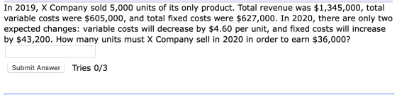 In 2019, X Company sold 5,000 units of its only product. Total revenue was $1,345,000, total variable costs were $605,000, an