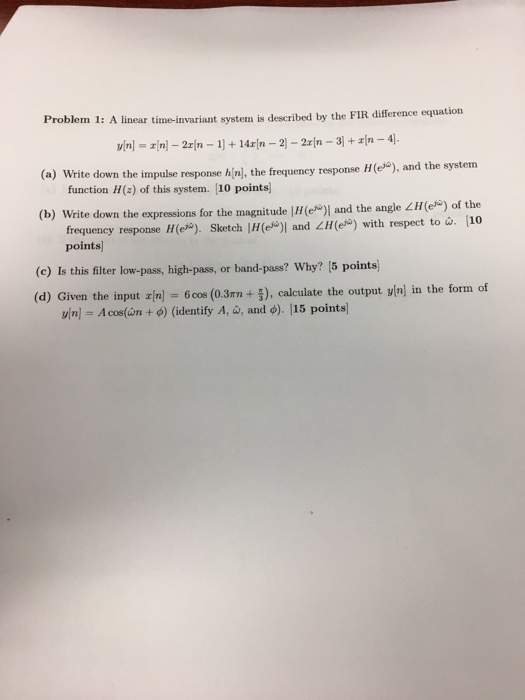 1: A linear time-invariant system is described by the FIR difference equation (a) Write down the impulse response hin) l, the frequency response H(e), and the system function H(a) of this system. 10 points) (b) Write down the expressions for the magnitude |H(e)) and the angle L) of the frequeney response) Sketch |H(e) and LM(e) with respect to . 10 points (c) Is this filter low-pass, high-pass, or band-pass? Why? [5 points) (d) Given the input z[n] = 6cos (03m + 5), calculate the output y|n) in the form of vinl Acos(wn + 0) (identify A, w, and ф). 115 points!