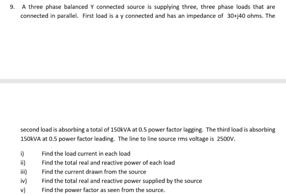 9. A three phase balanced Y connected source is supplying three, three phase loads that are connected in parallel. First load is a y connected and has an impedance of 30+j40 ohms. The second load is absorbing a total of 150kVA at 0.5 power factor lagging. The third load is absorbing 150kVA at 0.5 power factor leading. The line to line source rms voltage is 2500V. i Find the load current in each load i) Find the total real and reactive power of each load ii)Find the current drawn from the source iv) Find the total real and reactive power supplied by the source v) Find the power factor as seen from the source.