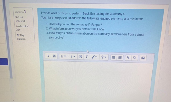 Question 1 Not yet answered Points out of 20.0 Provide a list of steps to perform Black Box testing for Company X. Your list