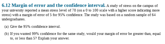 6.12 Margin of error and the confidence interval. A study of stress on the campus of your university reported a mean stress level of 78 (on a 0 to 100 scale with a higher score indicating more stress) with a margin of error of 5 for 95% confidence. The study was based on a random sample of 64 undergraduates more e. The study w (a) Give the 95% confidence interval. (b) If you wanted 99% confidence for the same study, would your margin of error be greater than, equal to, or less than 5? Explain your answer.