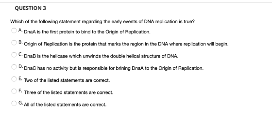 QUESTION 3 Which of the following statement regarding the early events of DNA replication is true? O A. DnaA is the first pro