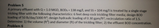 Problem 5 A primary effluent with Q- 1.0 MGD, BODs 138 mg/, and SS - 104 mg/l is treated by a single stage tricking filter with the following characteristics: 6 feet deep rock trickling filter media; design BOD loading of 50 lb/day/1000 ft3; design hydraulic loading of 0.30 gpm/ft2; recirculation ratio of 1.5. Determine: 1) the volume (ft3) and diameter (ft) of the trickling filter; 2) the effluent BOD concentration. Problem 6